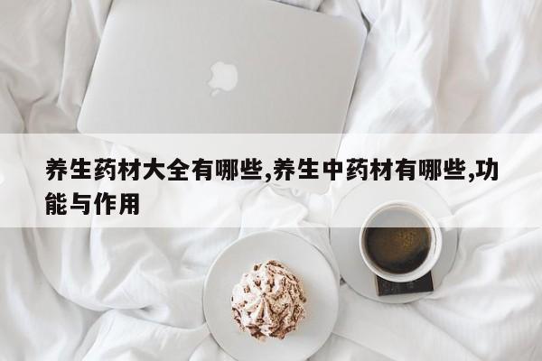 养生药材大全有哪些,养生中药材有哪些,功能与作用