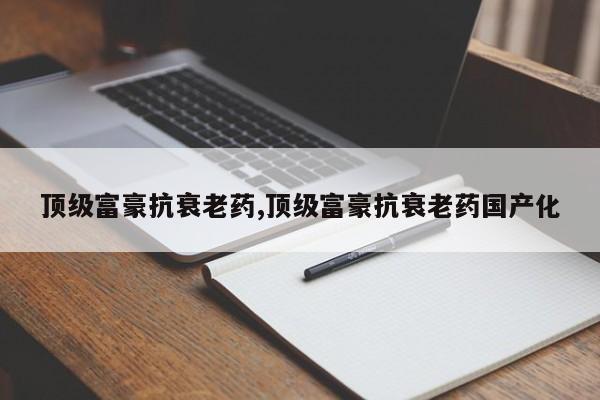 顶级富豪抗衰老药,顶级富豪抗衰老药国产化
