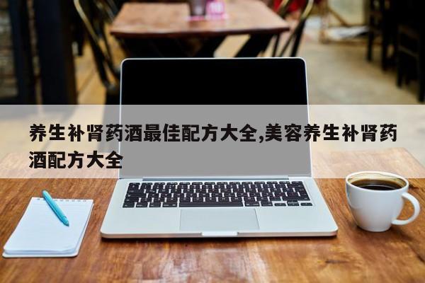 养生补肾药酒最佳配方大全,美容养生补肾药酒配方大全