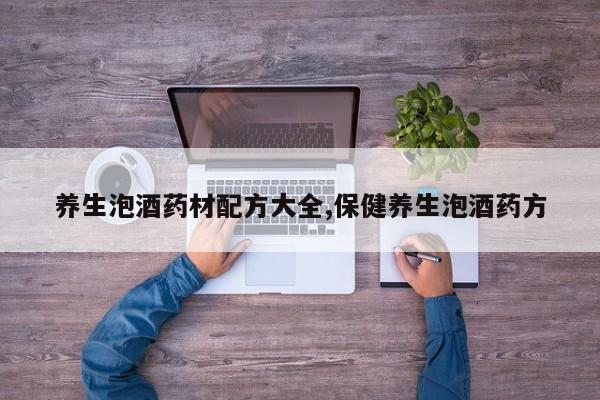 养生泡酒药材配方大全,保健养生泡酒药方