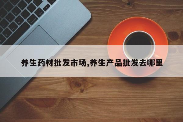 养生药材批发市场,养生产品批发去哪里