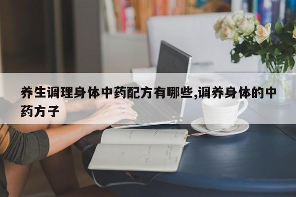 养生调理身体中药配方有哪些,调养身体的中药方子