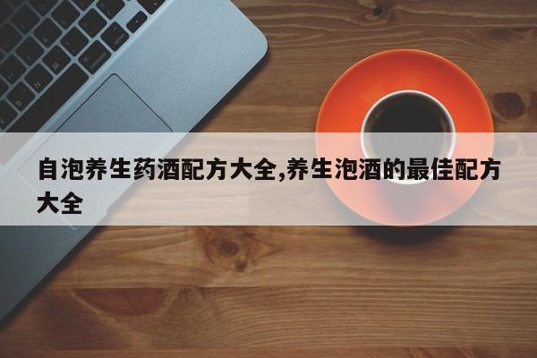 自泡养生药酒配方大全,养生泡酒的最佳配方大全