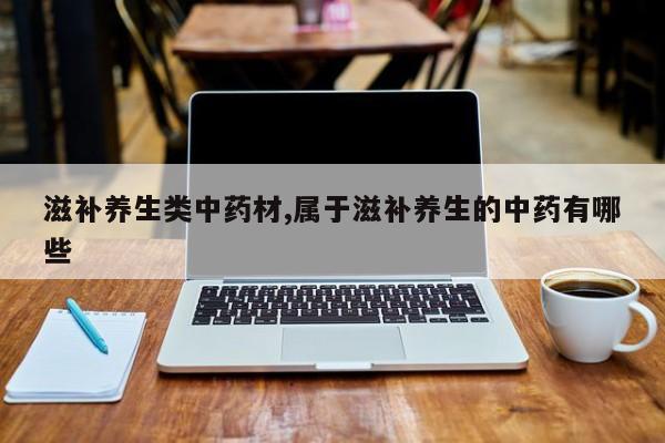 滋补养生类中药材,属于滋补养生的中药有哪些