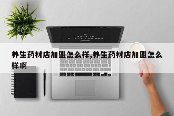 养生药材店加盟怎么样,养生药材店加盟怎么样啊