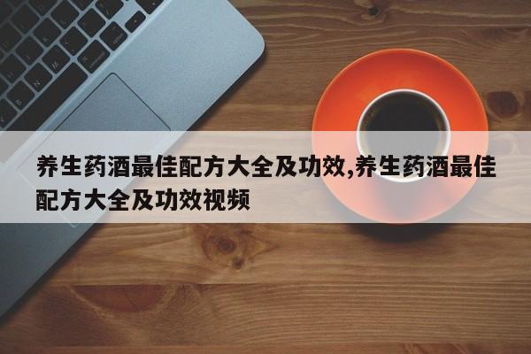 养生药酒最佳配方大全及功效,养生药酒最佳配方大全及功效视频