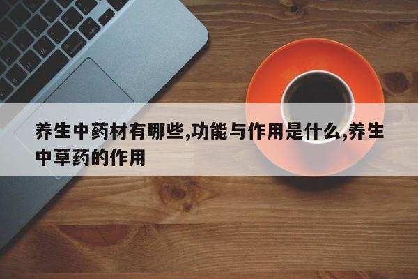 养生中药材有哪些,功能与作用是什么,养生中草药的作用